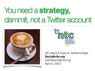 You need a strategy,
dammit, not a Twitter account



             JD Lasica & Carla A. Schlemminger
             Socialbrite.org
             team@socialbrite.org
             April 5, 2012
 