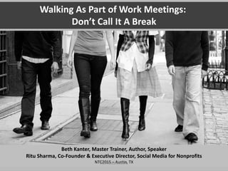 Walking As Work:
Don’t Call It A Break
Beth Kanter, Master Trainer, Author, Speaker
Ritu Sharma, Co-Founder & Executive Director, Social Media for Nonprofits
NTC2015 – Austin, TX
#15ntcwalkiswork
 