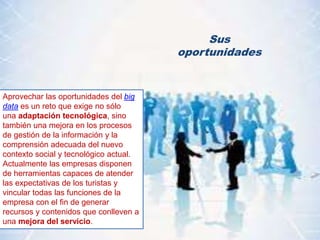 Sus
oportunidades
Aprovechar las oportunidades del big
data es un reto que exige no sólo
una adaptación tecnológica, sino
también una mejora en los procesos
de gestión de la información y la
comprensión adecuada del nuevo
contexto social y tecnológico actual.
Actualmente las empresas disponen
de herramientas capaces de atender
las expectativas de los turistas y
vincular todas las funciones de la
empresa con el fin de generar
recursos y contenidos que conlleven a
una mejora del servicio.
 
