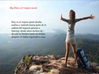 Big Data y el viajero social
Hoy es el viajero quien diseña,
realiza y controla buena parte de la
cadena del negocio gracias a
Internet, desde antes incluso de
decidir su destino hasta un tiempo
después de haber regresado a casa.
 
