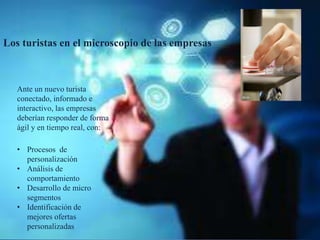 Los turistas en el microscopio de las empresas
Ante un nuevo turista
conectado, informado e
interactivo, las empresas
deberían responder de forma
ágil y en tiempo real, con:
• Procesos de
personalización
• Análisis de
comportamiento
• Desarrollo de micro
segmentos
• Identificación de
mejores ofertas
personalizadas
 