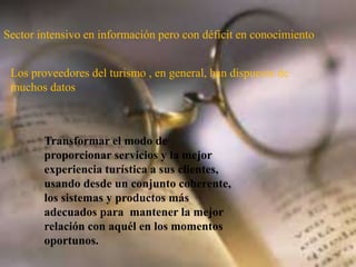 Sector intensivo en información pero con déficit en conocimiento
Los proveedores del turismo , en general, han dispuesto de
muchos datos
Transformar el modo de
proporcionar servicios y la mejor
experiencia turística a sus clientes,
usando desde un conjunto coherente,
los sistemas y productos más
adecuados para mantener la mejor
relación con aquél en los momentos
oportunos.
 