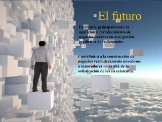 El futuro
Facilitará, principalmente, la
aparición o fortalecimiento de
negocios basados en una gestión
predictiva de la demanda.
Contribuirá a la construcción de
negocios verdaderamente novedosos
o innovadores –más allá de la
sofisticación de los ya existentes.
 