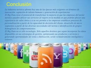 Conclusión
La industria turística afronta hoy una de las épocas más exigentes en términos de
innovación, captación de talento humano y generación de experiencias.
El Big Data tiene el potencial de transformar la manera en que las empresas del sector
turístico pueden ofrecer sus servicios al viajero en la medida en que podrán ofrecer una
experiencia de valor, única y a su vez permite a las empresas establecer procesos de
personalización a partir de la capacidad de decisión del cliente, desarrollo de micro
segmentos a partir de las diversas necesidades del turista e identificación de grupos
homogéneos de comportamientos.
El Big Data no es sólo tecnología. Sólo aquellos destinos que sepan incorporar los datos
disponibles en sus estrategias de gestión, optimizando sus productos y servicios y
generando oportunidades de venta y fidelización, serán verdaderamente inteligentes y
exitosos.
 