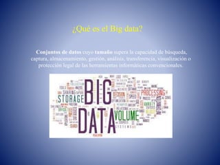 ¿Qué es el Big data?
Conjuntos de datos cuyo tamaño supera la capacidad de búsqueda,
captura, almacenamiento, gestión, análisis, transferencia, visualización o
protección legal de las herramientas informáticas convencionales.
 