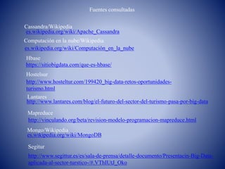 es.wikipedia.org/wiki/Apache_Cassandra
Computación en la nube/Wikipedia
Fuentes consultadas
Cassandra/Wikipedia
es.wikipedia.org/wiki/Computación_en_la_nube
Mongo/Wikipedia
es.wikipedia.org/wiki/MongoDB
Hbase
https://sitiobigdata.com/que-es-hbase/
Hostelsur
http://www.hosteltur.com/199420_big-data-retos-oportunidades-
turismo.html
Lantares
http://www.lantares.com/blog/el-futuro-del-sector-del-turismo-pasa-por-big-data
Mapreduce
http://vinculando.org/beta/revision-modelo-programacion-mapreduce.html
Segitur
http://www.segittur.es/es/sala-de-prensa/detalle-documento/Presentacin-Big-Data-
aplicada-al-sector-turstico-/#.VThIUtJ_Oko
 