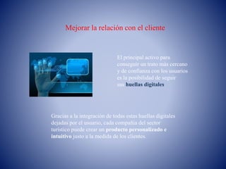 Mejorar la relación con el cliente
El principal activo para
conseguir un trato más cercano
y de confianza con los usuarios
es la posibilidad de seguir
sus huellas digitales
Gracias a la integración de todas estas huellas digitales
dejadas por el usuario, cada compañía del sector
turístico puede crear un producto personalizado e
intuitivo justo a la medida de los clientes.
 
