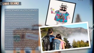ANTICIPARSE A LOS CLIENTES
Lo que en definitiva facilita el Big Data,
entendido no sólo como técnicas o
tecnologías sino como concepto de
servicio, es una foto humana tan precisa
de los turistas que cualquier compañía
puede dirigirse ahora a estos igual que si
los hubiera conocido hace años. Con una
gestión inteligente de la información, ya es
posible adelantarse siempre a sus
decisiones y, gracias a ello, ofrecer algo
pocas veces logrado: que se sientan
únicos y especiales.
La capacidad de las empresas
establecidas del sector para emocionar y
generar de forma honesta y auténtica
recursos y contenidos que conlleven una
recomendación implícita es clave en la
estrategia Big Data del sector turístico.
 