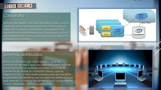 Sistemas distribuidos
Están constituidos por varios equipos que se
comunican en red y que son utilizados para resolver
conjuntamente un problema computacional. El
problema se divide en múltiples tareas, que se
asignan a uno o más ordenadores para ser resueltas
en paralelo. El beneficio de los sistemas distribuidos es
que ofrecen un mayor rendimiento a un coste menor,
mayor fiabilidad, y más escalabilidad.
Cassandra
Sistema de gestión de base de datos open source
diseñado para manejar enormes cantidades de
datos en un sistema distribuido. Este sistema fue
desarrollado originalmente por Facebook y ahora
está gestionado como un proyecto de la Apache
Software Foundation.
 