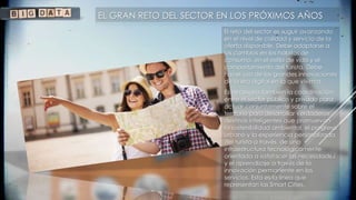 EL GRAN RETO DEL SECTOR EN LOS PRÓXIMOS AÑOS
El reto del sector es seguir avanzando
en el nivel de calidad y servicio de la
oferta disponible. Debe adaptarse a
los cambios en los hábitos de
consumo, en el estilo de vida y el
comportamiento del turista. Debe
hacer uso de las grandes innovaciones
de la era digital en la que vivimos.
Es necesario también la coordinación
entre el sector público y privado para
actuar conjuntamente sobre el
territorio para desarrollar verdaderos
destinos inteligentes que promuevan
la sostenibilidad ambiental, el progreso
urbano y la experiencia personalizada
del turista a través de una
infraestructura tecnológicamente
orientada a satisfacer las necesidades
y el aprendizaje a través de la
innovación permanente en los
servicios. Esta es la línea que
representan las Smart Cities.
 
