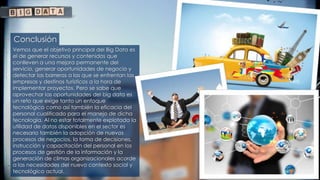 Conclusión
Vemos que el objetivo principal del Big Data es
el de generar recursos y contenidos que
conlleven a una mejora permanente del
servicio, generar oportunidades de negocio y
detectar las barreras a las que se enfrentan las
empresas y destinos turísticos a la hora de
implementar proyectos. Pero se sabe que
aprovechar las oportunidades del big data es
un reto que exige tanto un enfoque
tecnológico como así también la eficacia del
personal cualificado para el manejo de dicha
tecnología. Al no estar totalmente explotada la
utilidad de datos disponibles en el sector es
necesario también la adopción de nuevos
procesos de negocios, la toma de decisiones,
instrucción y capacitación del personal en los
procesos de gestión de la información y la
generación de climas organizacionales acorde
a las necesidades del nuevo contexto social y
tecnológico actual.
 