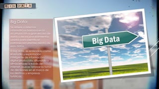 Big Data:
Se refiere a sistemas
informáticos basados en la
acumulación a gran escala de
datos y de los procedimientos
usados para identificar
patrones recurrentes dentro de
esos datos.
El big data, es entendido como
el estudio y explotación
inteligente de información
digital producida, difundida o
almacenada a través de
internet, puede reforzar la toma
de decisiones en el marco de
los destinos y empresas
turísticas.
 
