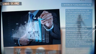 CRITERIOS FUNDAMENTALES
El Big Data no es exclusivo de
grandes organizaciones. Incluso
en organizaciones de tamaño
medio se utilizan métodos y
tecnologías para almacenar
grandes volúmenes de
información.
A medida que las
organizaciones van disponiendo
de mayores volúmenes de
información, deben adaptar
mejor su infraestructura
tecnológica ya que para el
procesamiento de datos de
forma masiva se necesita contar
con velocidad, protección de
los datos de sus clientes y
capacidad de almacenamiento
y procesamiento.
 