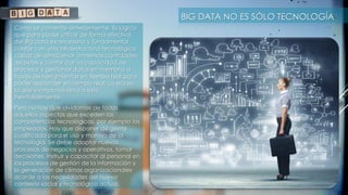 BIG DATA NO ES SÓLO TECNOLOGÍA
Como se comentó anteriormente, Es lógico
que para poder utilizar de forma efectiva
del Big data es necesario y fundamental
contar con una infraestructura tecnológica
capaz de almacenar inmensas cantidades
de bytes y contar con la capacidad de
procesar y gestionar datos en memoria a
través de herramientas en tiempo real para
poder responder en tiempo real. La era en
la que vivimos nos lleva a esto
inevitablemente.
Pero no hay que olvidarnos de todos
aquellos aspectos que exceden las
competencias tecnológicas, por ejemplo los
empleados. Hay que disponer de gente
cualificada para el uso y manejo de la
tecnología. Se debe adoptar nuevos
procesos de negocios y operativos, tomar
decisiones, instruir y capacitar al personal en
los procesos de gestión de la información y
la generación de climas organizacionales
acorde a las necesidades del nuevo
contexto social y tecnológico actual.
 