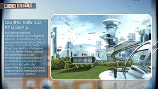 DESTINO TURÍSTICO
INTELIGENTE
Una de las grandes
oportunidades que el Big Data
ofrece a la industria turística se
encuentra en las Smart Cities, y
más concretamente, en los
llamados destinos inteligentes.
Se trata de territorios dotados
de una infraestructura
tecnológica suficientemente
avanzada e integrada para
garantizar su desarrollo
sostenible y, a la vez, facilitar la
experiencia e interacción entre
el territorio y el visitante.
 