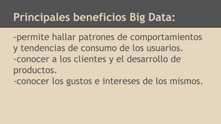 -permite hallar patrones de comportamientos
y tendencias de consumo de los usuarios.
-conocer a los clientes y el desarrollo de
productos.
-conocer los gustos e intereses de los mismos.
Principales beneficios Big Data:
 