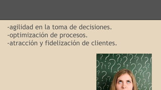 -agilidad en la toma de decisiones.
-optimización de procesos.
-atracción y fidelización de clientes.
 