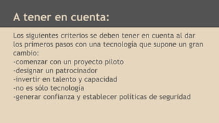 Los siguientes criterios se deben tener en cuenta al dar
los primeros pasos con una tecnología que supone un gran
cambio:
-comenzar con un proyecto piloto
-designar un patrocinador
-invertir en talento y capacidad
-no es sólo tecnología
-generar confianza y establecer políticas de seguridad
A tener en cuenta:
 