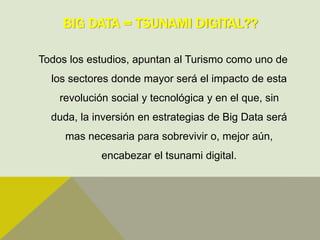BIG DATA = TSUNAMI DIGITAL??
Todos los estudios, apuntan al Turismo como uno de
los sectores donde mayor será el impacto de esta
revolución social y tecnológica y en el que, sin
duda, la inversión en estrategias de Big Data será
mas necesaria para sobrevivir o, mejor aún,
encabezar el tsunami digital.
 