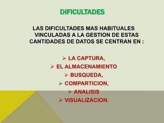 DIFICULTADES
LAS DIFICULTADES MAS HABITUALES
VINCULADAS A LA GESTION DE ESTAS
CANTIDADES DE DATOS SE CENTRAN EN :
 LA CAPTURA,
 EL ALMACENAMIENTO
 BUSQUEDA,
 COMPARTICION,
 ANALISIS
 VISUALIZACION.
 