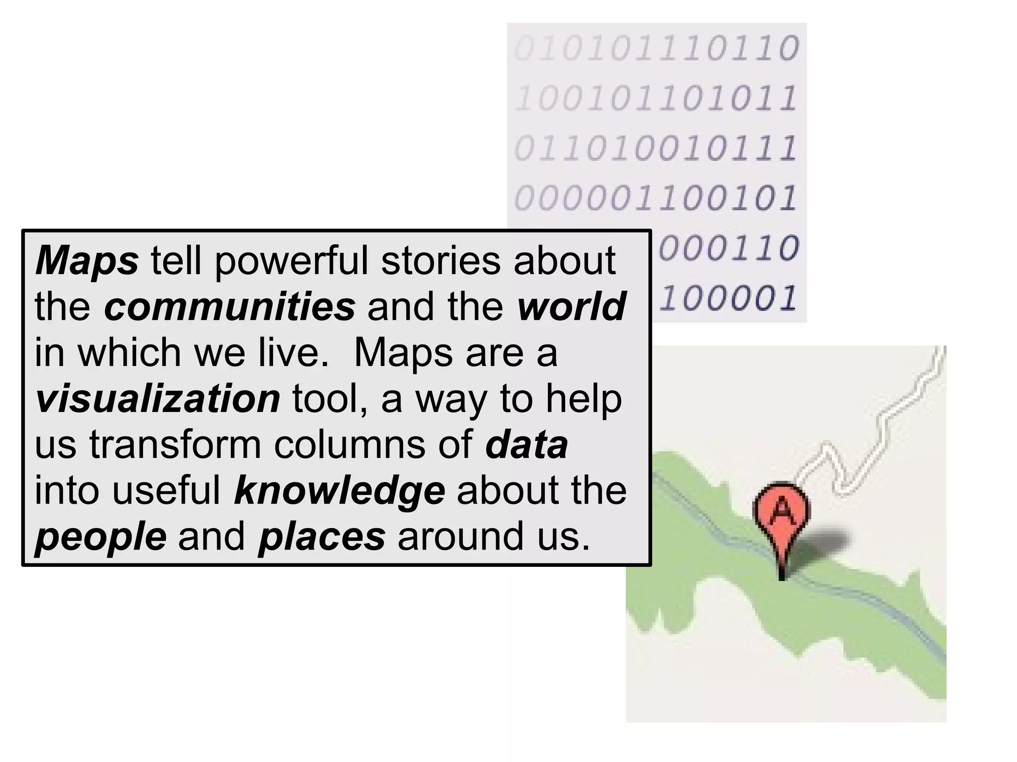 Maps tell powerful stories about
the communities and the world
in which we live. Maps are a
visualization tool, a way to help
us transform columns of data
into useful knowledge about the
people and places around us.
 