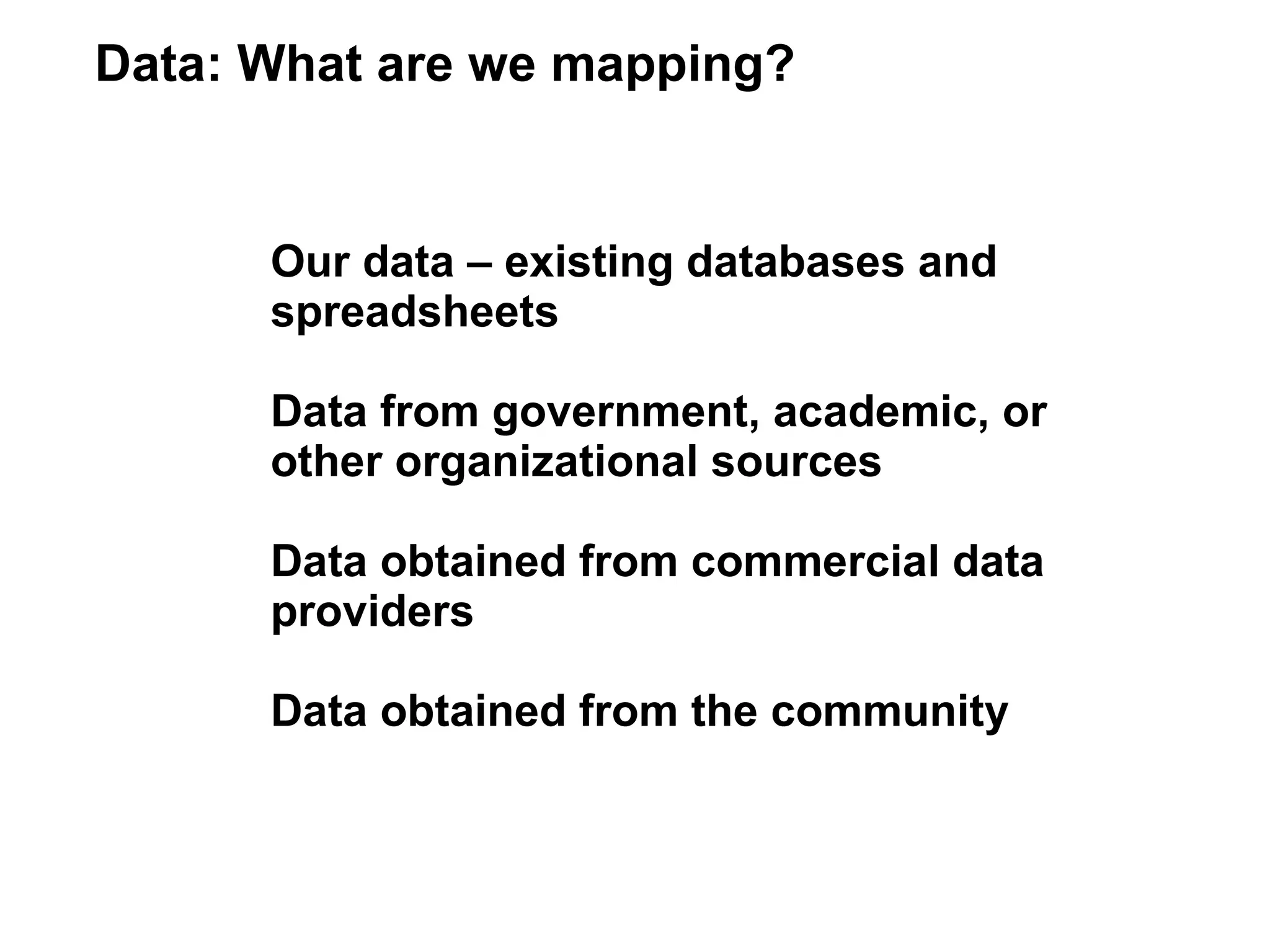 Data: What are we mapping?


      Our data – existing databases and
      spreadsheets

      Data from government, academic, or
      other organizational sources

      Data obtained from commercial data
      providers

      Data obtained from the community
 