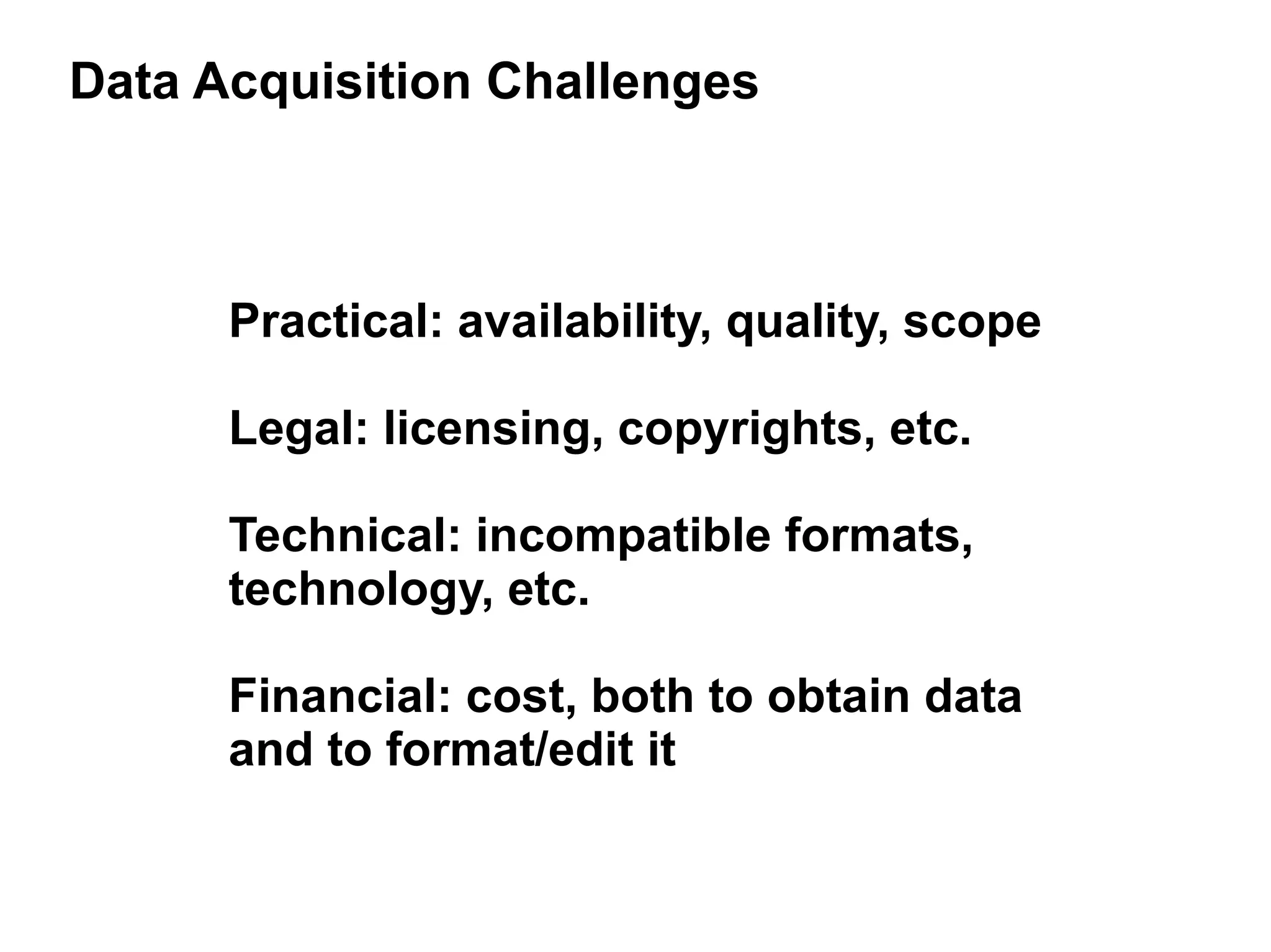 Data Acquisition Challenges



      Practical: availability, quality, scope

      Legal: licensing, copyrights, etc.

      Technical: incompatible formats,
      technology, etc.

      Financial: cost, both to obtain data
      and to format/edit it
 