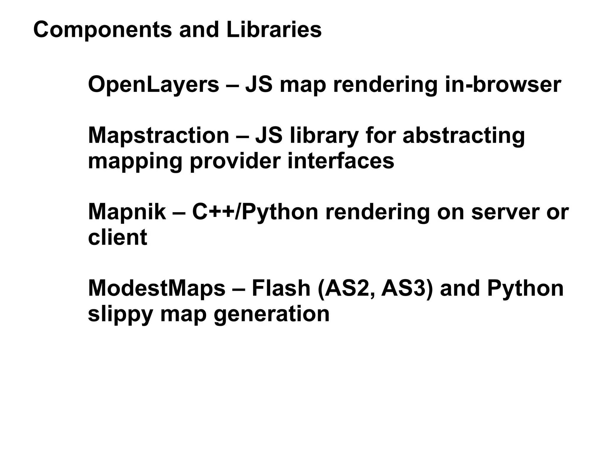 Components and Libraries

    OpenLayers – JS map rendering in-browser

    Mapstraction – JS library for abstracting
    mapping provider interfaces

    Mapnik – C++/Python rendering on server or
    client

    ModestMaps – Flash (AS2, AS3) and Python
    slippy map generation
 