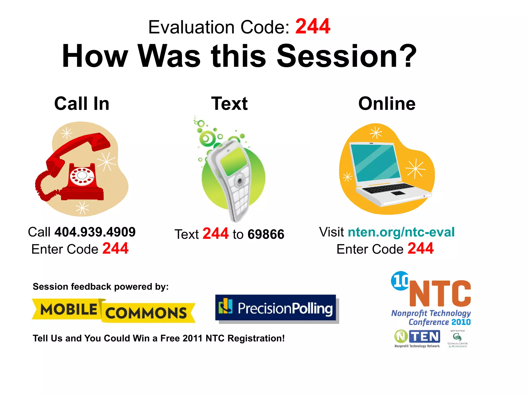 Evaluation Code: 244
      How Was this Session?
    Call In                           Text                      Online




Call 404.939.4909              Text 244 to 69866          Visit nten.org/ntc-eval
Enter Code 244                                               Enter Code 244

Session feedback powered by:




Tell Us and You Could Win a Free 2011 NTC Registration!
 