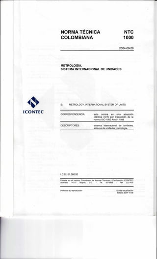 NORMA TÉCNICA NTC
COLOMBIANA 1000
2004-09-29
METROLOGIA.
SISTEMA INTERNACIONAL DE UNIDADES
E: METROLOGY. INTERNATIONAL SYSTEM OF UNITS
ICONTEC CORRESPONDENCIA: esta norma es una adopción
idéntica (IDT) por traducción de la
norma ISO 1000 Amd.1:1998
DESCRIPTORES: sistema internacional de unidades;
sistema de unidades; metrologia.
I.C.S.: 01.060.00
Editada por el Instituto Colombiano de Normas Técnicas y Certificación (ICONTEC)
Apartado 14237 Bogotá, D.C. - Tel. 6078888 - Fax 2221435
Prohibida su reproducción Quinta actualización
Editada 2004-10-08
 