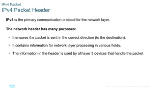 11
© 2016 Cisco and/or its affiliates. All rights reserved. Cisco Confidential
IPv4 Packet
IPv4 Packet Header
IPv4 is the primary communication protocol for the network layer.
The network header has many purposes:
• It ensures the packet is sent in the correct direction (to the destination).
• It contains information for network layer processing in various fields.
• The information in the header is used by all layer 3 devices that handle the packet
 