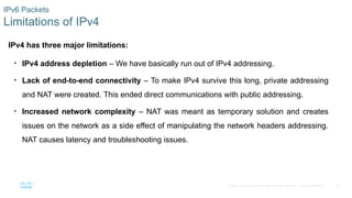 14
© 2016 Cisco and/or its affiliates. All rights reserved. Cisco Confidential
IPv6 Packets
Limitations of IPv4
IPv4 has three major limitations:
• IPv4 address depletion – We have basically run out of IPv4 addressing.
• Lack of end-to-end connectivity – To make IPv4 survive this long, private addressing
and NAT were created. This ended direct communications with public addressing.
• Increased network complexity – NAT was meant as temporary solution and creates
issues on the network as a side effect of manipulating the network headers addressing.
NAT causes latency and troubleshooting issues.
 