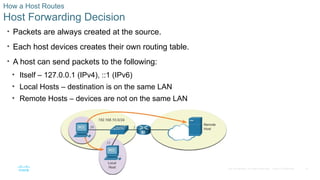 19
© 2016 Cisco and/or its affiliates. All rights reserved. Cisco Confidential
How a Host Routes
Host Forwarding Decision
• Packets are always created at the source.
• Each host devices creates their own routing table.
• A host can send packets to the following:
• Itself – 127.0.0.1 (IPv4), ::1 (IPv6)
• Local Hosts – destination is on the same LAN
• Remote Hosts – devices are not on the same LAN
 
