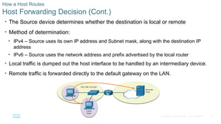 20
© 2016 Cisco and/or its affiliates. All rights reserved. Cisco Confidential
How a Host Routes
Host Forwarding Decision (Cont.)
• The Source device determines whether the destination is local or remote
• Method of determination:
• IPv4 – Source uses its own IP address and Subnet mask, along with the destination IP
address
• IPv6 – Source uses the network address and prefix advertised by the local router
• Local traffic is dumped out the host interface to be handled by an intermediary device.
• Remote traffic is forwarded directly to the default gateway on the LAN.
 