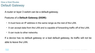 21
© 2016 Cisco and/or its affiliates. All rights reserved. Cisco Confidential
How a Host Routes
Default Gateway
A router or layer 3 switch can be a default-gateway.
Features of a Default Gateway (DGW):
• It must have an IP address in the same range as the rest of the LAN.
• It can accept data from the LAN and is capable of forwarding traffic off of the LAN.
• It can route to other networks.
If a device has no default gateway or a bad default gateway, its traffic will not be
able to leave the LAN.
 