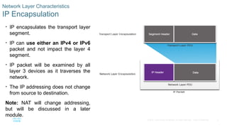 5
© 2016 Cisco and/or its affiliates. All rights reserved. Cisco Confidential
Network Layer Characteristics
IP Encapsulation
• IP encapsulates the transport layer
segment.
• IP can use either an IPv4 or IPv6
packet and not impact the layer 4
segment.
• IP packet will be examined by all
layer 3 devices as it traverses the
network.
• The IP addressing does not change
from source to destination.
Note: NAT will change addressing,
but will be discussed in a later
module.
 