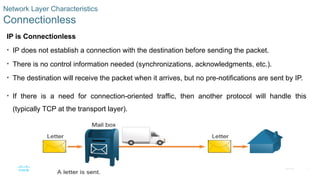7
© 2016 Cisco and/or its affiliates. All rights reserved. Cisco Confidential
Network Layer Characteristics
Connectionless
IP is Connectionless
• IP does not establish a connection with the destination before sending the packet.
• There is no control information needed (synchronizations, acknowledgments, etc.).
• The destination will receive the packet when it arrives, but no pre-notifications are sent by IP.
• If there is a need for connection-oriented traffic, then another protocol will handle this
(typically TCP at the transport layer).
 