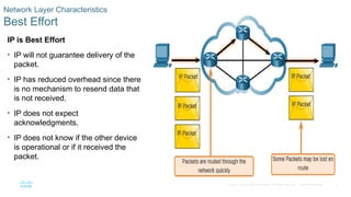 8
© 2016 Cisco and/or its affiliates. All rights reserved. Cisco Confidential
Network Layer Characteristics
Best Effort
IP is Best Effort
• IP will not guarantee delivery of the
packet.
• IP has reduced overhead since there
is no mechanism to resend data that
is not received.
• IP does not expect
acknowledgments.
• IP does not know if the other device
is operational or if it received the
packet.
 