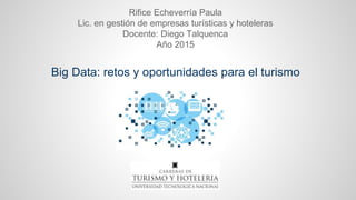 Big Data: retos y oportunidades para el turismo
Rifice Echeverría Paula
Lic. en gestión de empresas turísticas y hoteleras
Docente: Diego Talquenca
Año 2015
 