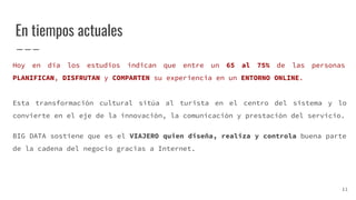 En tiempos actuales
Hoy en día los estudios indican que entre un 65 al 75% de las personas
PLANIFICAN, DISFRUTAN y COMPARTEN su experiencia en un ENTORNO ONLINE.
Esta transformación cultural sitúa al turista en el centro del sistema y lo
convierte en el eje de la innovación, la comunicación y prestación del servicio.
BIG DATA sostiene que es el VIAJERO quien diseña, realiza y controla buena parte
de la cadena del negocio gracias a Internet.
11
 