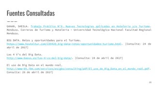Fuentes Consultadas
GAHAN, SHEILA. Trabajo Práctico N°9. Nuevas Tecnologías aplicadas en Hotelería y/o Turismo.
Mendoza. Carreras de Turismo y Hotelería - Universidad Tecnológica Nacional Facultad Regional
Mendoza.
BIG DATA. Retos y oportunidades para el Turismo.
https://www.hosteltur.com/199420_big-data-retos-oportunidades-turismo.html. [Consulta: 24 de
abril de 2017]
Las 4 V’s del Big Data.
http://www.baoss.es/las-4-vs-del-big-data/. [Consulta: 24 de abril de 2017]
El uso de Big Data en el mundo real.
http://www-05.ibm.com/services/es/gbs/consulting/pdf/El_uso_de_Big_Data_en_el_mundo_real.pdf.
Consulta: 26 de abril de 2017]
16
 