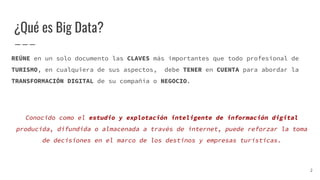 ¿Qué es Big Data?
REÚNE en un solo documento las CLAVES más importantes que todo profesional de
TURISMO, en cualquiera de sus aspectos, debe TENER en CUENTA para abordar la
TRANSFORMACIÓN DIGITAL de su compañía o NEGOCIO.
Conocido como el estudio y explotación inteligente de información digital
producida, difundida o almacenada a través de internet, puede reforzar la toma
de decisiones en el marco de los destinos y empresas turísticas.
2
 