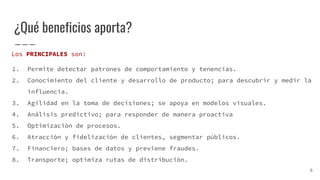 ¿Qué beneficios aporta?
Los PRINCIPALES son:
1. Permite detectar patrones de comportamiento y tenencias.
2. Conocimiento del cliente y desarrollo de producto; para descubrir y medir la
influencia.
3. Agilidad en la toma de decisiones; se apoya en modelos visuales.
4. Análisis predictivo; para responder de manera proactiva
5. Optimización de procesos.
6. Atracción y fidelización de clientes, segmentar públicos.
7. Financiero; bases de datos y previene fraudes.
8. Transporte; optimiza rutas de distribución.
6
 