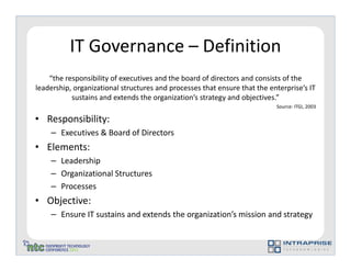 IT Governance – Definition
    “the responsibility of executives and the board of directors and consists of the
leadership, organizational structures and processes that ensure that the enterprise’s IT
           sustains and extends the organization’s strategy and objectives.”
                                                                           Source: ITGI, 2003

• Responsibility:
    – Executives & Board of Directors
• Elements:
    – Leadership
    – Organizational Structures
    – Processes
• Objective:
    – Ensure IT sustains and extends the organization’s mission and strategy
 