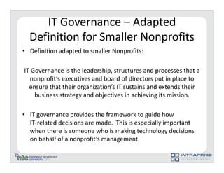 IT Governance – Adapted
  Definition for Smaller Nonprofits
• Definition adapted to smaller Nonprofits:

IT Governance is the leadership, structures and processes that a
  nonprofit’s executives and board of directors put in place to
  ensure that their organization’s IT sustains and extends their
    business strategy and objectives in achieving its mission.

• IT governance provides the framework to guide how
  IT-related decisions are made. This is especially important
  when there is someone who is making technology decisions
  on behalf of a nonprofit’s management.
 