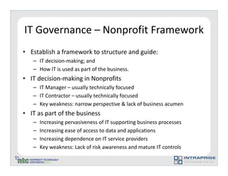 IT Governance – Nonprofit Framework
• Establish a framework to structure and guide:
   – IT decision-making; and
   – How IT is used as part of the business.
• IT decision-making in Nonprofits
   – IT Manager – usually technically focused
   – IT Contractor – usually technically focused
   – Key weakness: narrow perspective & lack of business acumen
• IT as part of the business
   –   Increasing pervasiveness of IT supporting business processes
   –   Increasing ease of access to data and applications
   –   Increasing dependence on IT service providers
   –   Key weakness: Lack of risk awareness and mature IT controls
 