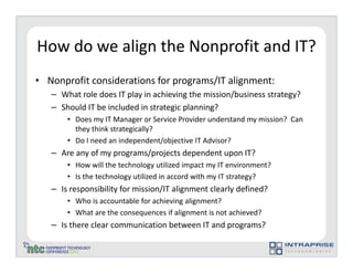 How do we align the Nonprofit and IT?
• Nonprofit considerations for programs/IT alignment:
   – What role does IT play in achieving the mission/business strategy?
   – Should IT be included in strategic planning?
       • Does my IT Manager or Service Provider understand my mission? Can
         they think strategically?
       • Do I need an independent/objective IT Advisor?
   – Are any of my programs/projects dependent upon IT?
       • How will the technology utilized impact my IT environment?
       • Is the technology utilized in accord with my IT strategy?
   – Is responsibility for mission/IT alignment clearly defined?
       • Who is accountable for achieving alignment?
       • What are the consequences if alignment is not achieved?
   – Is there clear communication between IT and programs?
 