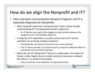 How do we align the Nonprofit and IT?
• Clear and open communication between Programs and IT is
  especially important for Nonprofits
   – Most nonprofit executives and boards don’t have a deep enough
     understanding of IT to adequately perform alignment
       • An IT Advisor may need to be engaged to help translate between the
         programs and IT and facilitate alignment
   – A majority of IT capabilities is usually outsourced and IT service
     providers are servicing multiple customers
       • The Nonprofit may not be a priority for the service provider
       • The IT service provider is an external party so requires additional effort to
         coordinate communication/activities
   – While the risk of a Nonprofit IT failure is usually lower, the impact of
     failure is often higher due to smaller economic resources to absorb
     the failure or re-perform the project
       • Failure could be a non-realization of expected benefits
 