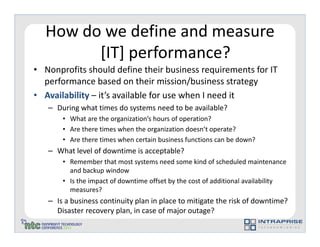 How do we define and measure
        [IT] performance?
• Nonprofits should define their business requirements for IT
  performance based on their mission/business strategy
• Availability – it’s available for use when I need it
   – During what times do systems need to be available?
       • What are the organization’s hours of operation?
       • Are there times when the organization doesn’t operate?
       • Are there times when certain business functions can be down?
   – What level of downtime is acceptable?
       • Remember that most systems need some kind of scheduled maintenance
         and backup window
       • Is the impact of downtime offset by the cost of additional availability
         measures?
   – Is a business continuity plan in place to mitigate the risk of downtime?
     Disaster recovery plan, in case of major outage?
 