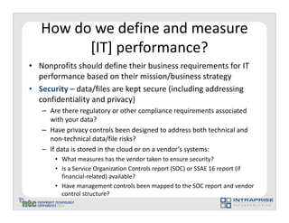 How do we define and measure
         [IT] performance?
• Nonprofits should define their business requirements for IT
  performance based on their mission/business strategy
• Security – data/files are kept secure (including addressing
  confidentiality and privacy)
   – Are there regulatory or other compliance requirements associated
     with your data?
   – Have privacy controls been designed to address both technical and
     non-technical data/file risks?
   – If data is stored in the cloud or on a vendor’s systems:
       • What measures has the vendor taken to ensure security?
       • Is a Service Organization Controls report (SOC) or SSAE 16 report (if
         financial-related) available?
       • Have management controls been mapped to the SOC report and vendor
         control structure?
 